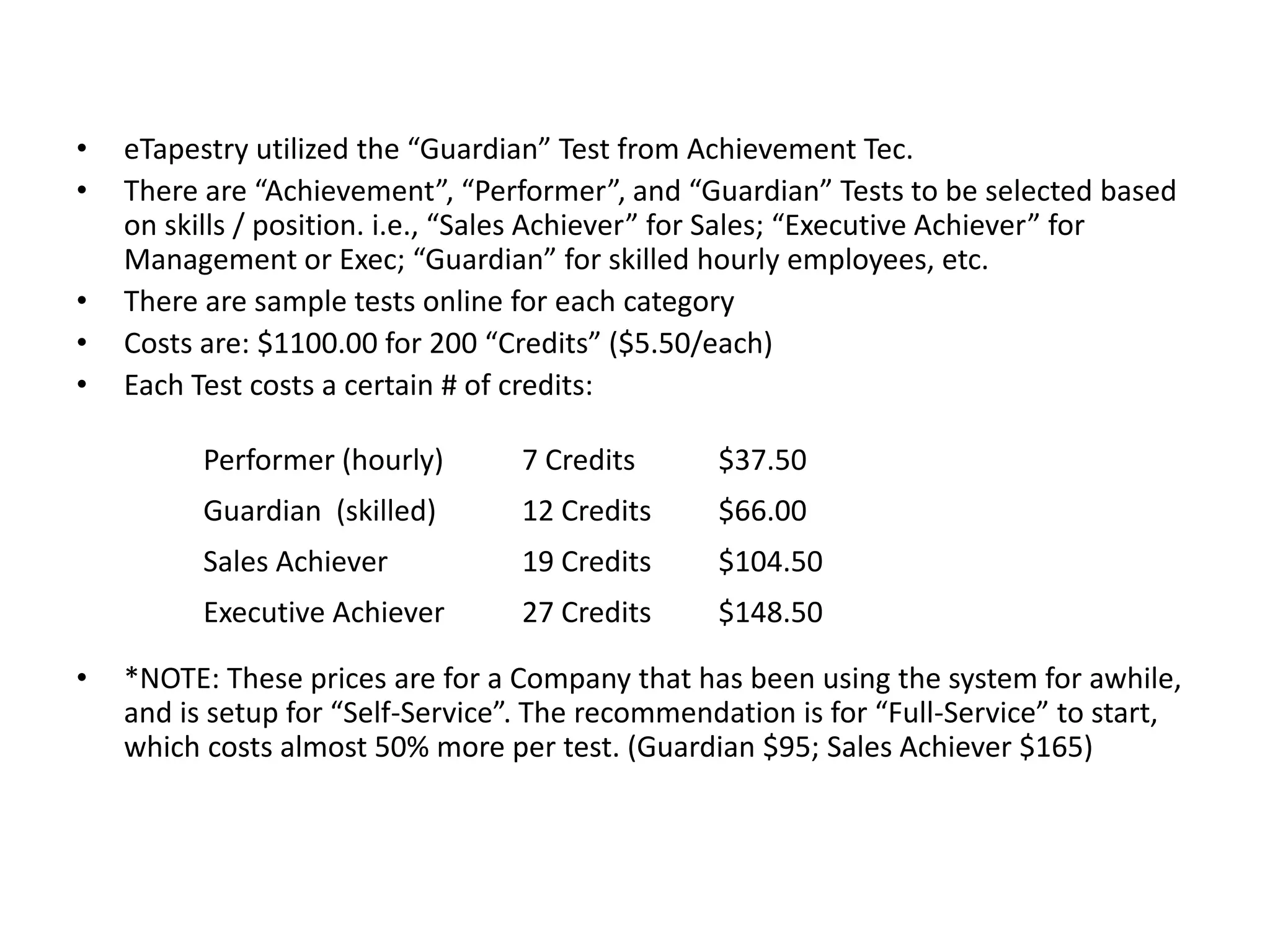 eTapestry utilized the “Guardian” Test from Achievement Tec.There are “Achievement”, “Performer”, and “Guardian” Tests to be selected based on skills / position. i.e., “Sales Achiever” for Sales; “Executive Achiever” for Management or Exec; “Guardian” for skilled hourly employees, etc. There are sample tests online for each categoryCosts are: $1100.00 for 200 “Credits” ($5.50/each)Each Test costs a certain # of credits:*NOTE: These prices are for a Company that has been using the system for awhile, and is setup for “Self-Service”. The recommendation is for “Full-Service” to start, which costs almost 50% more per test. (Guardian $95; Sales Achiever $165)
