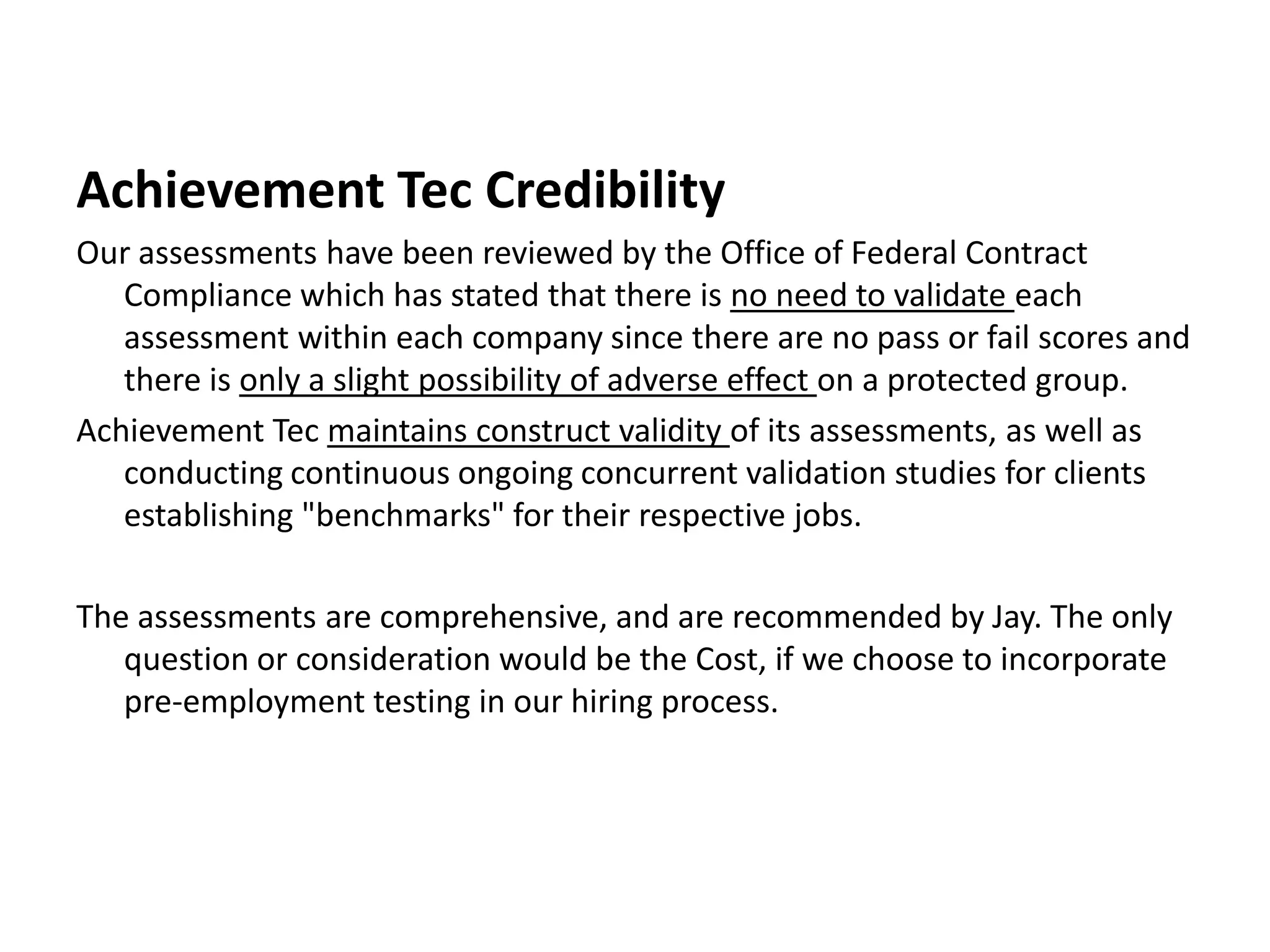 Achievement Tec CredibilityOur assessments have been reviewed by the Office of Federal Contract Compliance which has stated that there is no need to validate each assessment within each company since there are no pass or fail scores and there is only a slight possibility of adverse effect on a protected group.Achievement Tec maintains construct validity of its assessments, as well as conducting continuous ongoing concurrent validation studies for clients establishing "benchmarks" for their respective jobs. The assessments are comprehensive, and are recommended by Jay. The only question or consideration would be the Cost, if we choose to incorporate pre-employment testing in our hiring process.