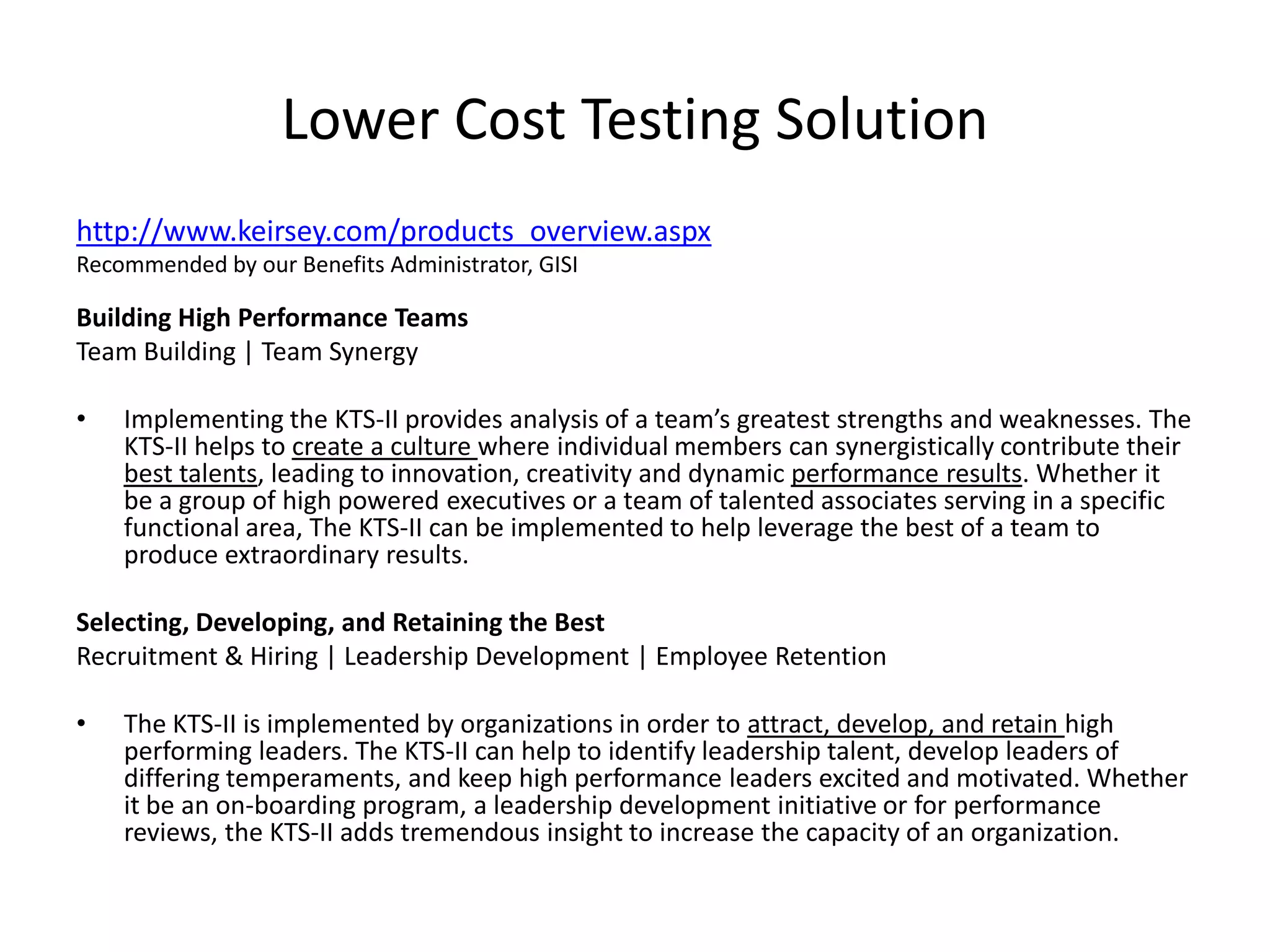 Lower Cost Testing Solutionhttp://www.keirsey.com/products_overview.aspxRecommended by our Benefits Administrator, GISIBuilding High Performance Teams      Team Building | Team SynergyImplementing the KTS-II provides analysis of a team’s greatest strengths and weaknesses. The KTS-II helps to create a culture where individual members can synergistically contribute their best talents, leading to innovation, creativity and dynamic performance results. Whether it be a group of high powered executives or a team of talented associates serving in a specific functional area, The KTS-II can be implemented to help leverage the best of a team to produce extraordinary results.Selecting, Developing, and Retaining the BestRecruitment & Hiring | Leadership Development | Employee RetentionThe KTS-II is implemented by organizations in order to attract, develop, and retain high performing leaders. The KTS-II can help to identify leadership talent, develop leaders of differing temperaments, and keep high performance leaders excited and motivated. Whether it be an on-boarding program, a leadership development initiative or for performance reviews, the KTS-II adds tremendous insight to increase the capacity of an organization.