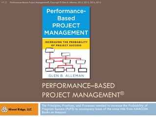 PERFORMANCE–BASED
PROJECT MANAGEMENT®
The Principles, Processes, and Practices used to increase the Probability of
Program Success (PoPS) to accompany the book of the same title from AMACOM
Books, 2014.
V2.0
Niwot Ridge, LLC
Performance–Based Project Management®, Copyright © Glen B. Alleman, 2012 - 2017
 