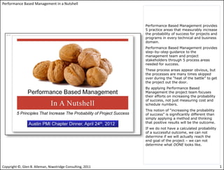 Performance Based Management in a Nutshell




                                                            Performance Based Management provides
                                                            5 practice areas that measurably increase
                                                            the probability of success for projects and
                                                            programs in every technical and business
                                                            domain.
                                                            Performance Based Management provides
                                                            step–by–step guidance to the
                                                            management team and project
                                                            stakeholders through 5 process areas
                                                            needed for success.
                                                            These process areas appear obvious, but
                                                            the processes are many times skipped
                                                            over during the “heat of the battle” to get
                                                            the project out the door.
                                                            By applying Performance Based
                                                            Management the project team focuses
                                                            their efforts on increasing the probability
                                                            of success, not just measuring cost and
                                                            schedule numbers.
                                                            This notion of “increasing the probability
                                                            of success” is significantly different than
                                                            simply applying a method and thinking
                                                            that positive results will be the outcome.
                                                            If we do not have a calculated probability
                                                            of a successful outcome, we can not
                                                            determine if we will actually reach the
                                                            end goal of the project – we can not
                                                            determine what DONE looks like.




Copyright ©, Glen B. Alleman, Niwotridge Consulting, 2011                                                 1
 