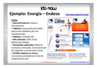 Ejemplo: Energía – Endesa               Formato especial reveal

FICHA
• Marca/Producto: Endesa / 
Climatización
• Objetivo: Generación de LEADS 
para venta telefónica de aire 
acondicionado
• Modelo: Inversión CPL
• Mix utilizado: SEM, Email 
Marketing, Display
• Resultados obtenidos: Miles de 
contactos mensuales. Canal principal 
de captación y conversiones altas.
• Posible impacto en marca: 
Incremento actividad en el site de 
endesaonline.com
                                            http://www.chechulasheras.com
 