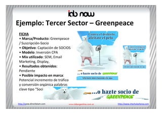 Ejemplo: Tercer Sector – Greenpeace
 FICHA
 • Marca/Producto: Greenpeace
 / Suscripción‐Socio
 • Objetivo: Captación de SOCIOS 
 • Modelo: Inversión CPA
 • Mix utilizado: SEM, Email 
 Marketing, Display, 
 • Resultados obtenidos: 
 Pendiente
 • Posible impacto en marca: 
 Potencial incremento de tráfico 
 y conversión orgánica palabras 
 clave tipo “Socio Greenpeace”


http://www.directlatam.com          http://www.chechulasheras.com
 