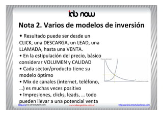 Nota 2. Varios de modelos de inversión
• Resultado puede ser desde un 
 CLICK, una DESCARGA, un LEAD, una 
 LLAMADA, hasta una VENTA.
 • En la estipulación del precio, básico 
 considerar VOLUMEN y CALIDAD
 • Cada sector/producto tiene su 
 modelo óptimo
 • Mix de canales (internet, teléfono, 
 …) es muchas veces positivo
 • Impresiones, clicks, leads, … todo 
 pueden llevar a una potencial venta
http://www.directlatam.com                  http://www.chechulasheras.com
 
