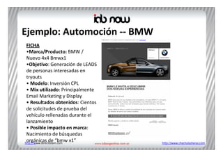 Ejemplo: Automoción ‐‐ BMW
 FICHA
 •Marca/Producto: BMW / 
 Nuevo 4x4 Bmwx1 
 •Objetivo: Generación de LEADS 
 de personas interesadas en 
 tryouts
 • Modelo: Inversión CPL
 • Mix utilizado: Principalmente 
 Email Marketing y Display
 • Resultados obtenidos: Cientos 
 de solicitudes de prueba del 
 vehículo rellenadas durante el 
 lanzamiento 
 • Posible impacto en marca: 
 Nacimiento de búsquedas 
 orgánicas de “bmw x1”
http://www.directlatam.com          http://www.chechulasheras.com
 