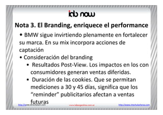Nota 3. El Branding, enriquece el performance
 • BMW sigue invirtiendo plenamente en fortalecer 
  su marca. En su mix incorpora acciones de 
  captación 
  • Consideración del branding
     • Resultados Post‐View. Los impactos en los con 
      consumidores generan ventas diferidas. 
     • Duración de las cookies. Que se permitan 
      mediciones a 30 y 45 días, significa que los 
      “reminder” publicitarios afectan a ventas 
      futuras
 http://www.directlatam.com             http://www.chechulasheras.com
 