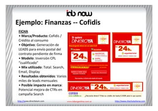 Ejemplo: Finanzas ‐‐ Cofidis
 FICHA
 • Marca/Producto: Cofidis / 
 Crédito al consumo
 • Objetivo: Generación de 
 LEADS para envío postal del 
 contrato pendiente de firma
 • Modelo: Inversión CPL 
 “cualificado”
 • Mix utilizado: Total. Search, 
 Email, Display
 • Resultados obtenidos: Varios 
 miles de leads mensuales
 • Posible impacto en marca: 
 Potencial mejora de CTRs en 
 campaña Search
http://www.directlatam.com          http://www.chechulasheras.com
 