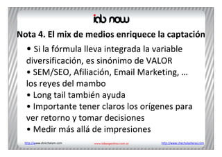 Nota 4. El mix de medios enriquece la captación
  • Si la fórmula lleva integrada la variable 
  diversificación, es sinónimo de VALOR
  • SEM/SEO, Afiliación, Email Marketing, …
  los reyes del mambo
  • Long tail también ayuda
  • Importante tener claros los orígenes para 
  ver retorno y tomar decisiones
  • Medir más allá de impresiones
 http://www.directlatam.com            http://www.chechulasheras.com
 