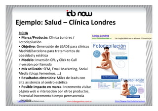 Ejemplo: Salud – Clínica Londres
 FICHA
 • Marca/Producto: Clínica Londres / 
 Fotodepilación
 • Objetivo: Generación de LEADS para clínicas 
 Madrid/Barcelona para tratamientos de 
 obesidad y estética
 • Modelo: Inversión CPL y Click to Call
 inversión por llamada 
 • Mix utilizado: SEM, Email Marketing, Social 
 Media (blogs femeninos, …)
 • Resultados obtenidos: Miles de leads con 
 alta asistencia al centro estética
 • Posible impacto en marca: Incremento visitas 
 página web e interacción con otros productos. 
 Potencial Incremento tiempo permanencia 
 usuarios.
http://www.directlatam.com                         http://www.chechulasheras.com
 