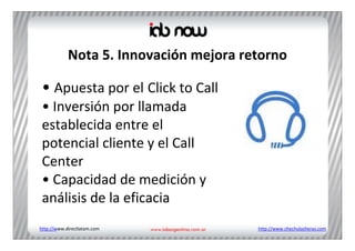 Nota 5. Innovación mejora retorno

 • Apuesta por el Click to Call
 • Inversión por llamada 
 establecida entre el 
 potencial cliente y el Call
 Center
 • Capacidad de medición y 
 análisis de la eficacia
http://www.directlatam.com              http://www.chechulasheras.com
 
