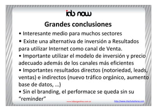Grandes conclusiones
• Interesante medio para muchos sectores
• Existe una alternativa de inversión a Resultados 
para utilizar Internet como canal de Venta.
• Importante utilizar el modelo de inversión y precio 
adecuado además de los canales más eficientes
• Importantes resultados directos (notoriedad, leads, 
ventas) e indirectos (nuevo tráfico orgánico, aumento 
base de datos, …)
• Sin el branding, el performace se queda sin su 
“reminder”                             http://www.chechulasheras.com
 