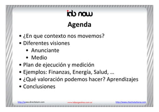 Agenda
 • ¿En que contexto nos movemos?
 • Diferentes visiones
    • Anunciante
    • Medio
 • Plan de ejecución y medición
 • Ejemplos: Finanzas, Energía, Salud, …
 • ¿Qué valoración podemos hacer? Aprendizajes
 • Conclusiones

http://www.directlatam.com            http://www.chechulasheras.com
 