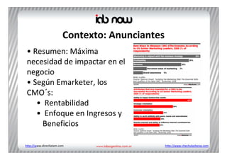 Contexto: Anunciantes
 • Resumen: Máxima 
 necesidad de impactar en el 
 negocio
 • Según Emarketer, los 
 CMO´s:
    • Rentabilidad
    • Enfoque en Ingresos y 
     Beneficios

http://www.directlatam.com                       http://www.chechulasheras.com
 