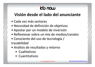 Visión desde el lado del anunciante
• Cada vez más sectores 
• Necesidad de definición de objetivos
• Apostar por un modelo de inversión
• Reflexionar sobre un mix de medios/canales
• Consciente del uso de tecnología / 
trazabilidad
• Análisis de resultados y retorno
   • Cualitativos
   • Cuantitativos
                                     http://www.chechulasheras.com
 