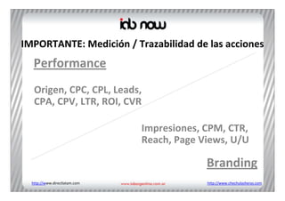 IMPORTANTE: Medición / Trazabilidad de las acciones
   Performance
   Origen, CPC, CPL, Leads, 
   CPA, CPV, LTR, ROI, CVR

                               Impresiones, CPM, CTR, 
                               Reach, Page Views, U/U

                                            Branding
  http://www.directlatam.com                http://www.chechulasheras.com
 