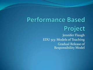 Performance Based Project Jennifer Flaugh EDU 513: Models of Teaching Gradual Release of Responsibility Model 