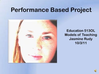 Performance Based Project Education 513OL Models of Teaching Jasmine Rudy 10/3/11 