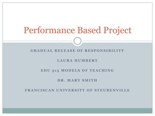 Performance Based Project

  GRADUAL RELEASE OF RESPONSIBILITY

           LAURA HUMBERT

     EDU 513 MODELS OF TEACHING

           DR. MARY SMITH

FRANCISCAN UNIVERSITY OF STEUBENVILLE
 