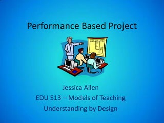 Performance Based Project Jessica Allen EDU 513 – Models of Teaching Understanding by Design 