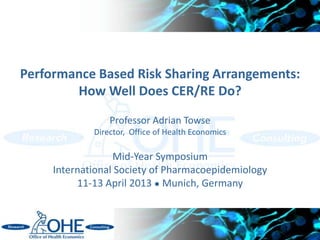 Performance Based Risk Sharing Arrangements:
        How Well Does CER/RE Do?
                 Professor Adrian Towse
             Director, Office of Health Economics

                  Mid-Year Symposium
     International Society of Pharmacoepidemiology
          11-13 April 2013 ● Munich, Germany



                                                     1
 