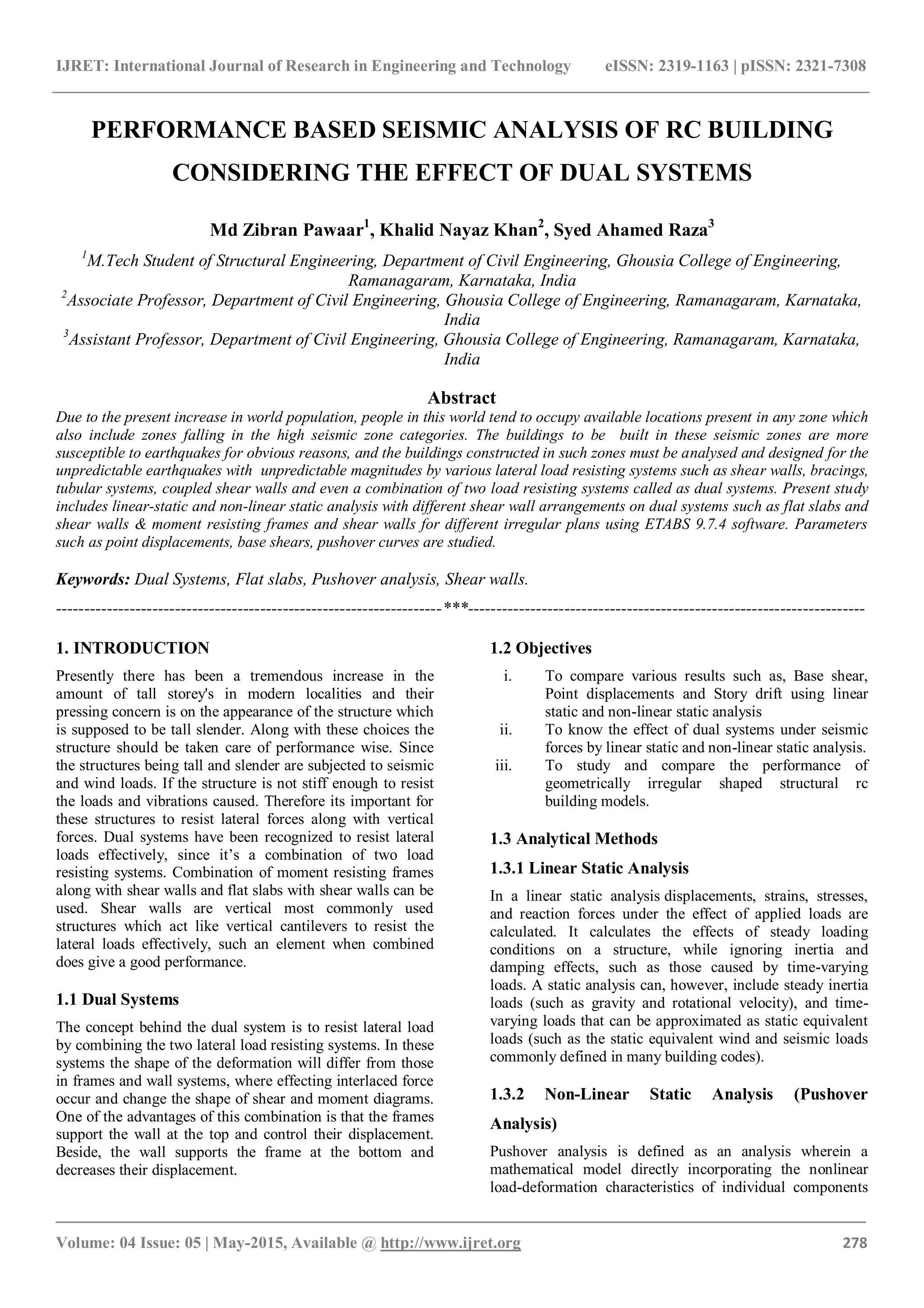 IJRET: International Journal of Research in Engineering and Technology eISSN: 2319-1163 | pISSN: 2321-7308
_______________________________________________________________________________________
Volume: 04 Issue: 05 | May-2015, Available @ http://www.ijret.org 278
PERFORMANCE BASED SEISMIC ANALYSIS OF RC BUILDING
CONSIDERING THE EFFECT OF DUAL SYSTEMS
Md Zibran Pawaar1
, Khalid Nayaz Khan2
, Syed Ahamed Raza3
1
M.Tech Student of Structural Engineering, Department of Civil Engineering, Ghousia College of Engineering,
Ramanagaram, Karnataka, India
2
Associate Professor, Department of Civil Engineering, Ghousia College of Engineering, Ramanagaram, Karnataka,
India
3
Assistant Professor, Department of Civil Engineering, Ghousia College of Engineering, Ramanagaram, Karnataka,
India
Abstract
Due to the present increase in world population, people in this world tend to occupy available locations present in any zone which
also include zones falling in the high seismic zone categories. The buildings to be built in these seismic zones are more
susceptible to earthquakes for obvious reasons, and the buildings constructed in such zones must be analysed and designed for the
unpredictable earthquakes with unpredictable magnitudes by various lateral load resisting systems such as shear walls, bracings,
tubular systems, coupled shear walls and even a combination of two load resisting systems called as dual systems. Present study
includes linear-static and non-linear static analysis with different shear wall arrangements on dual systems such as flat slabs and
shear walls & moment resisting frames and shear walls for different irregular plans using ETABS 9.7.4 software. Parameters
such as point displacements, base shears, pushover curves are studied.
Keywords: Dual Systems, Flat slabs, Pushover analysis, Shear walls.
--------------------------------------------------------------------***----------------------------------------------------------------------
1. INTRODUCTION
Presently there has been a tremendous increase in the
amount of tall storey's in modern localities and their
pressing concern is on the appearance of the structure which
is supposed to be tall slender. Along with these choices the
structure should be taken care of performance wise. Since
the structures being tall and slender are subjected to seismic
and wind loads. If the structure is not stiff enough to resist
the loads and vibrations caused. Therefore its important for
these structures to resist lateral forces along with vertical
forces. Dual systems have been recognized to resist lateral
loads effectively, since it’s a combination of two load
resisting systems. Combination of moment resisting frames
along with shear walls and flat slabs with shear walls can be
used. Shear walls are vertical most commonly used
structures which act like vertical cantilevers to resist the
lateral loads effectively, such an element when combined
does give a good performance.
1.1 Dual Systems
The concept behind the dual system is to resist lateral load
by combining the two lateral load resisting systems. In these
systems the shape of the deformation will differ from those
in frames and wall systems, where effecting interlaced force
occur and change the shape of shear and moment diagrams.
One of the advantages of this combination is that the frames
support the wall at the top and control their displacement.
Beside, the wall supports the frame at the bottom and
decreases their displacement.
1.2 Objectives
i. To compare various results such as, Base shear,
Point displacements and Story drift using linear
static and non-linear static analysis
ii. To know the effect of dual systems under seismic
forces by linear static and non-linear static analysis.
iii. To study and compare the performance of
geometrically irregular shaped structural rc
building models.
1.3 Analytical Methods
1.3.1 Linear Static Analysis
In a linear static analysis displacements, strains, stresses,
and reaction forces under the effect of applied loads are
calculated. It calculates the effects of steady loading
conditions on a structure, while ignoring inertia and
damping effects, such as those caused by time-varying
loads. A static analysis can, however, include steady inertia
loads (such as gravity and rotational velocity), and time-
varying loads that can be approximated as static equivalent
loads (such as the static equivalent wind and seismic loads
commonly defined in many building codes).
1.3.2 Non-Linear Static Analysis (Pushover
Analysis)
Pushover analysis is defined as an analysis wherein a
mathematical model directly incorporating the nonlinear
load-deformation characteristics of individual components
 