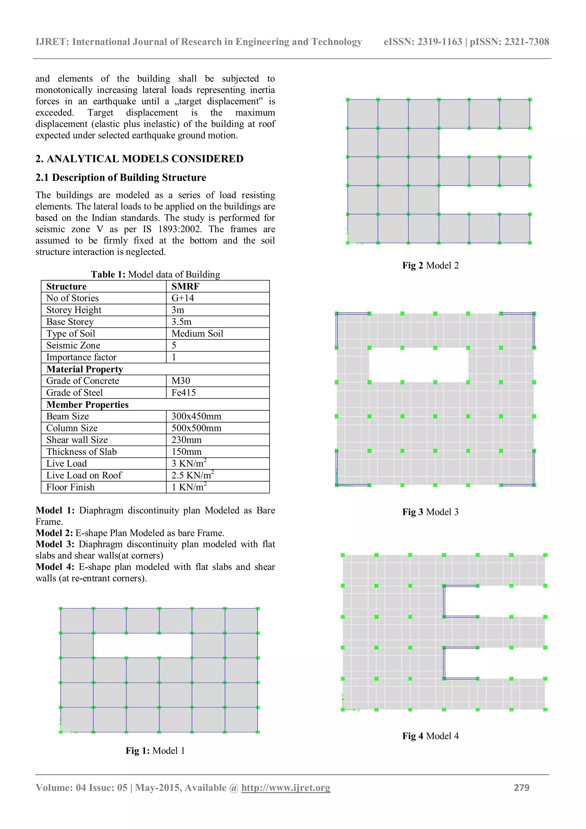 IJRET: International Journal of Research in Engineering and Technology eISSN: 2319-1163 | pISSN: 2321-7308
_______________________________________________________________________________________
Volume: 04 Issue: 05 | May-2015, Available @ http://www.ijret.org 279
and elements of the building shall be subjected to
monotonically increasing lateral loads representing inertia
forces in an earthquake until a „target displacement‟ is
exceeded. Target displacement is the maximum
displacement (elastic plus inelastic) of the building at roof
expected under selected earthquake ground motion.
2. ANALYTICAL MODELS CONSIDERED
2.1 Description of Building Structure
The buildings are modeled as a series of load resisting
elements. The lateral loads to be applied on the buildings are
based on the Indian standards. The study is performed for
seismic zone V as per IS 1893:2002. The frames are
assumed to be firmly fixed at the bottom and the soil
structure interaction is neglected.
Table 1: Model data of Building
Structure SMRF
No of Stories G+14
Storey Height 3m
Base Storey 3.5m
Type of Soil Medium Soil
Seismic Zone 5
Importance factor 1
Material Property
Grade of Concrete M30
Grade of Steel Fe415
Member Properties
Beam Size 300x450mm
Column Size 500x500mm
Shear wall Size 230mm
Thickness of Slab 150mm
Live Load 3 KN/m2
Live Load on Roof 2.5 KN/m2
Floor Finish 1 KN/m2
Model 1: Diaphragm discontinuity plan Modeled as Bare
Frame.
Model 2: E-shape Plan Modeled as bare Frame.
Model 3: Diaphragm discontinuity plan modeled with flat
slabs and shear walls(at corners)
Model 4: E-shape plan modeled with flat slabs and shear
walls (at re-entrant corners).
Fig 1: Model 1
Fig 2 Model 2
Fig 3 Model 3
Fig 4 Model 4
 