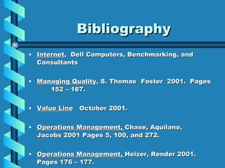 Bibliography Internet ,  Dell Computers, Benchmarking, and  Consultants Managing Quality , S. Thomas  Foster  2001.  Pages  152 – 167. Value Line   October 2001. Operations Management,  Chase, Aquilano,  Jacobs 2001 Pages 5, 100, and 272. Operations Management,  Heizer, Render 2001.  Pages 176 – 177. 