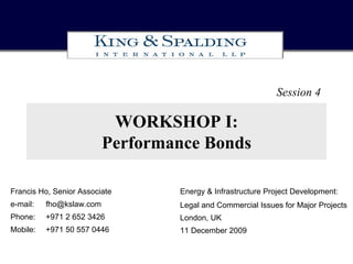 Session 4

                           WORKSHOP I:
                          Performance Bonds

Francis Ho, Senior Associate      Energy & Infrastructure Project Development:
e-mail:   fho@kslaw.com           Legal and Commercial Issues for Major Projects
Phone:    +971 2 652 3426         London, UK
Mobile:   +971 50 557 0446        11 December 2009
 