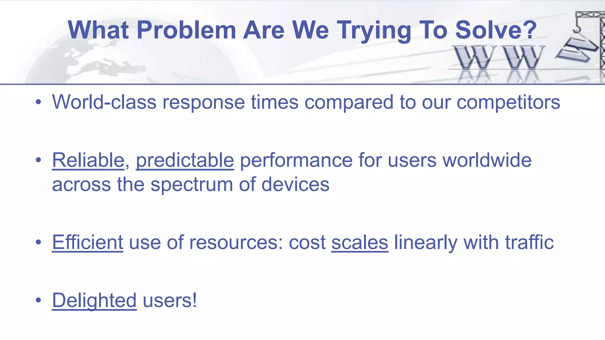 What Problem Are We Trying To Solve?
• World-class response times compared to our competitors
• Reliable, predictable performance for users worldwide
across the spectrum of devices
• Efficient use of resources: cost scales linearly with traffic
• Delighted users!
 