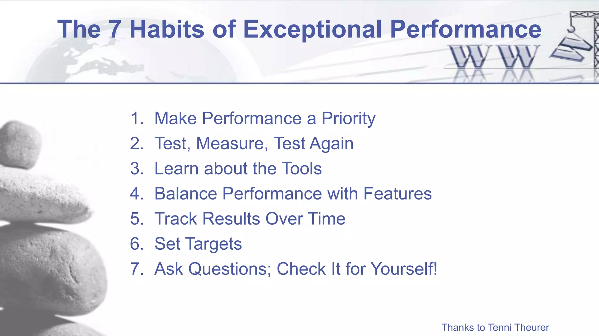 The 7 Habits of Exceptional Performance
1. Make Performance a Priority
2. Test, Measure, Test Again
3. Learn about the Tools
4. Balance Performance with Features
5. Track Results Over Time
6. Set Targets
7. Ask Questions; Check It for Yourself!
Thanks to Tenni Theurer
 