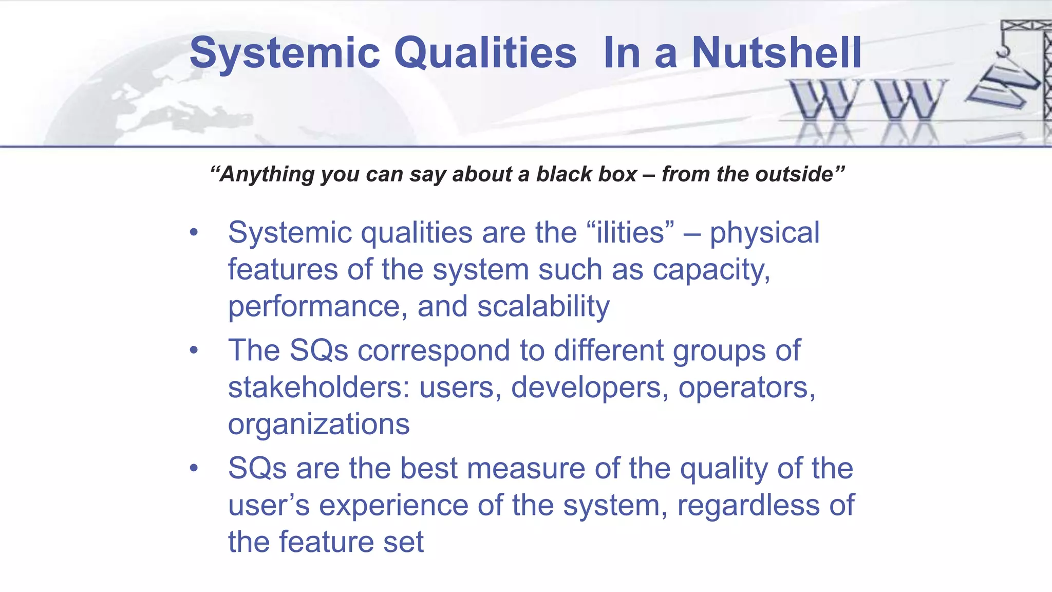 Systemic Qualities In a Nutshell
“Anything you can say about a black box – from the outside”
• Systemic qualities are the “ilities” – physical
features of the system such as capacity,
performance, and scalability
• The SQs correspond to different groups of
stakeholders: users, developers, operators,
organizations
• SQs are the best measure of the quality of the
user’s experience of the system, regardless of
the feature set
 