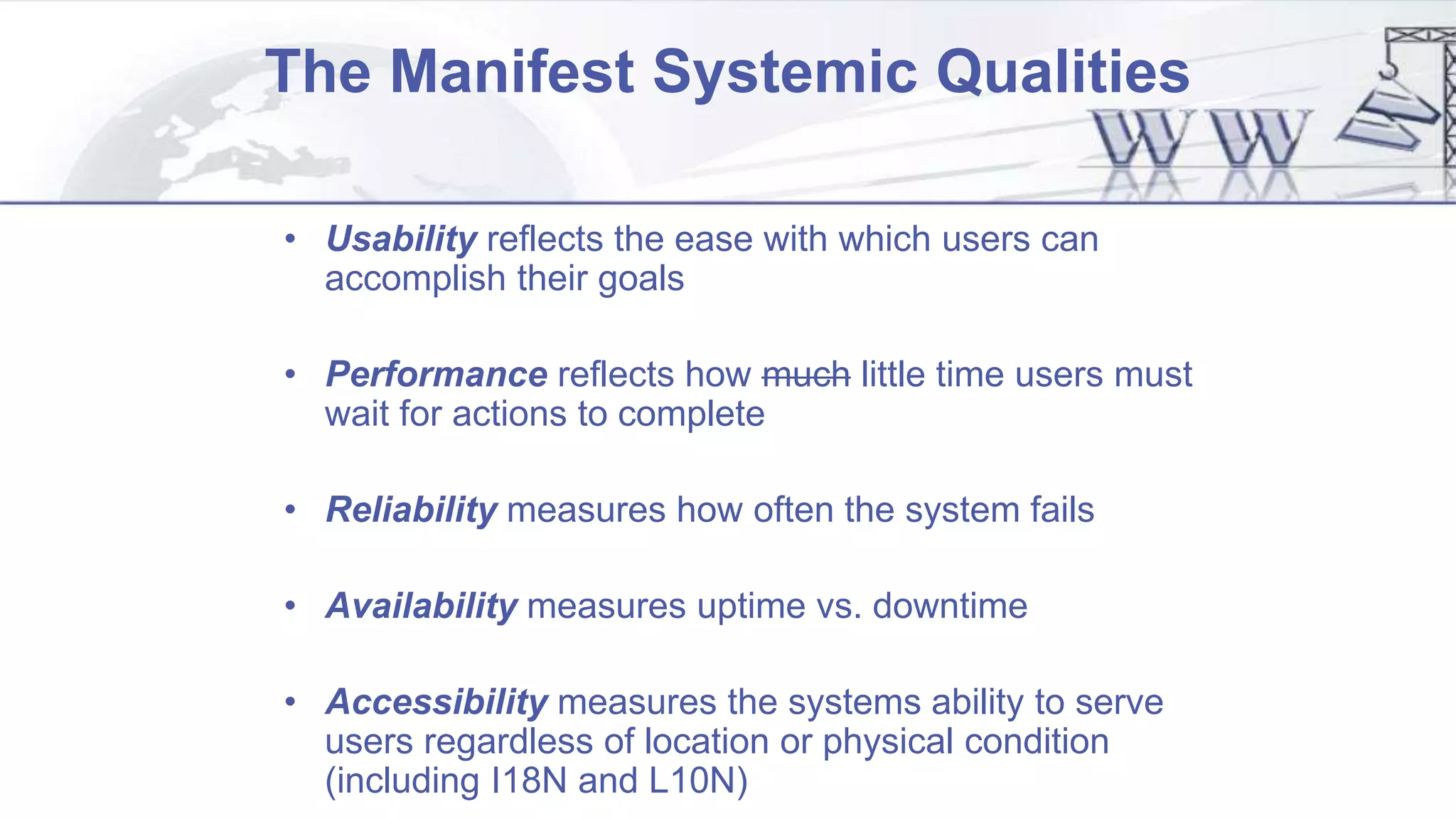 The Manifest Systemic Qualities
• Usability reflects the ease with which users can
accomplish their goals
• Performance reflects how much little time users must
wait for actions to complete
• Reliability measures how often the system fails
• Availability measures uptime vs. downtime
• Accessibility measures the systems ability to serve
users regardless of location or physical condition
(including I18N and L10N)
 