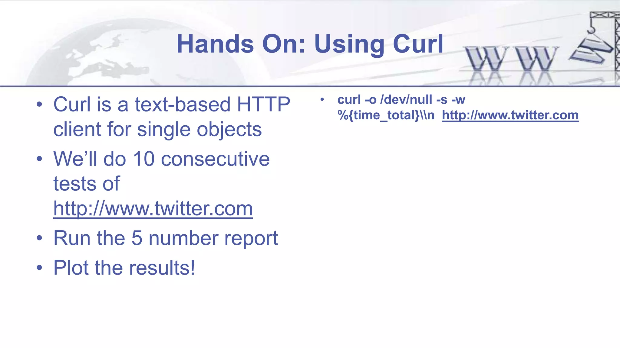Hands On: Using Curl
• Curl is a text-based HTTP
client for single objects
• We’ll do 10 consecutive
tests of
http://www.twitter.com
• Run the 5 number report
• Plot the results!
• curl -o /dev/null -s -w
%{time_total}n http://www.twitter.com
 