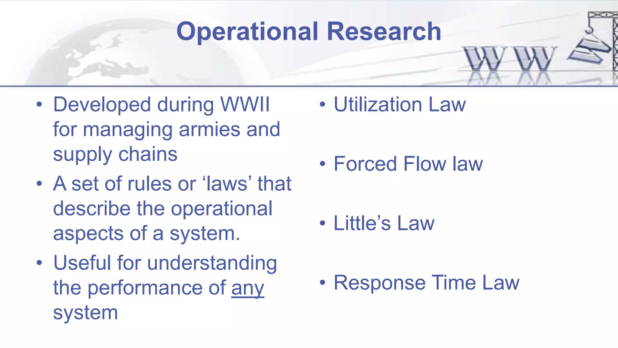 Operational Research
• Developed during WWII
for managing armies and
supply chains
• A set of rules or ‘laws’ that
describe the operational
aspects of a system.
• Useful for understanding
the performance of any
system
• Utilization Law
• Forced Flow law
• Little’s Law
• Response Time Law
 
