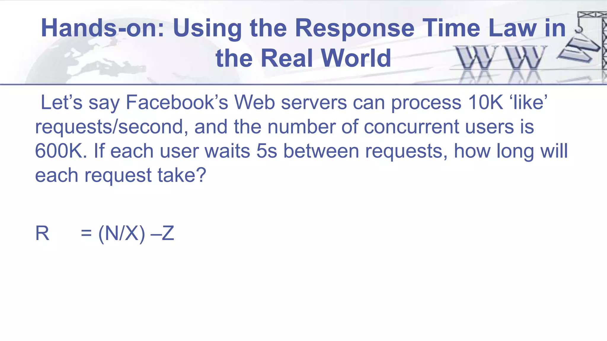 Hands-on: Using the Response Time Law in
the Real World
Let’s say Facebook’s Web servers can process 10K ‘like’
requests/second, and the number of concurrent users is
600K. If each user waits 5s between requests, how long will
each request take?
R = (N/X) –Z
 