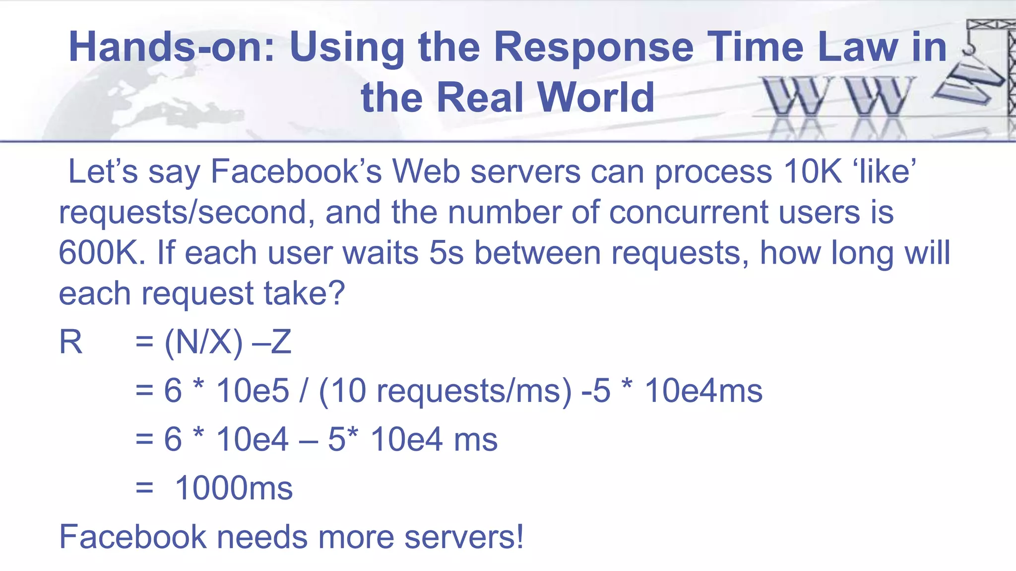 Hands-on: Using the Response Time Law in
the Real World
Let’s say Facebook’s Web servers can process 10K ‘like’
requests/second, and the number of concurrent users is
600K. If each user waits 5s between requests, how long will
each request take?
R = (N/X) –Z
= 6 * 10e5 / (10 requests/ms) -5 * 10e4ms
= 6 * 10e4 – 5* 10e4 ms
= 1000ms
Facebook needs more servers!
 