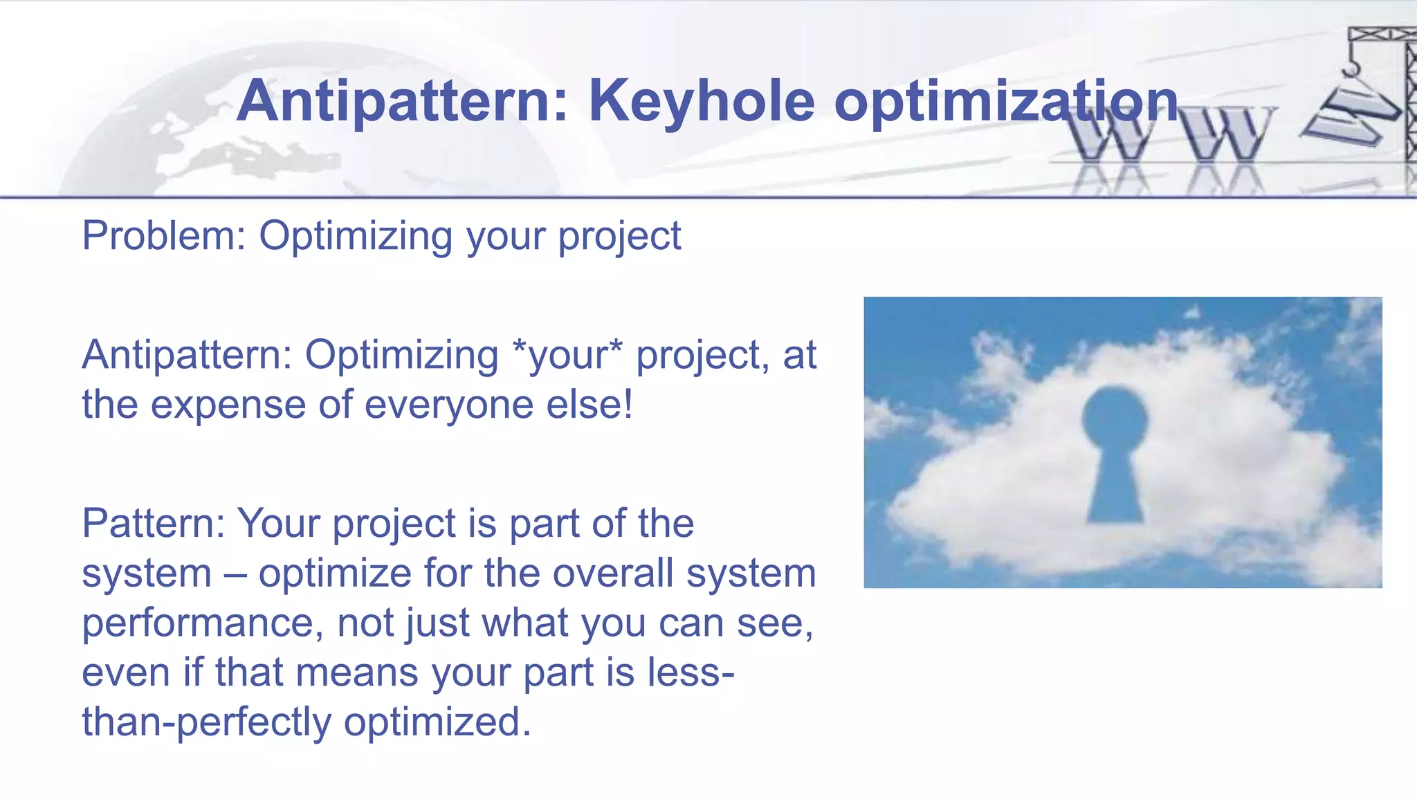 Antipattern: Keyhole optimization
Problem: Optimizing your project
Antipattern: Optimizing *your* project, at
the expense of everyone else!
Pattern: Your project is part of the
system – optimize for the overall system
performance, not just what you can see,
even if that means your part is less-
than-perfectly optimized.
 