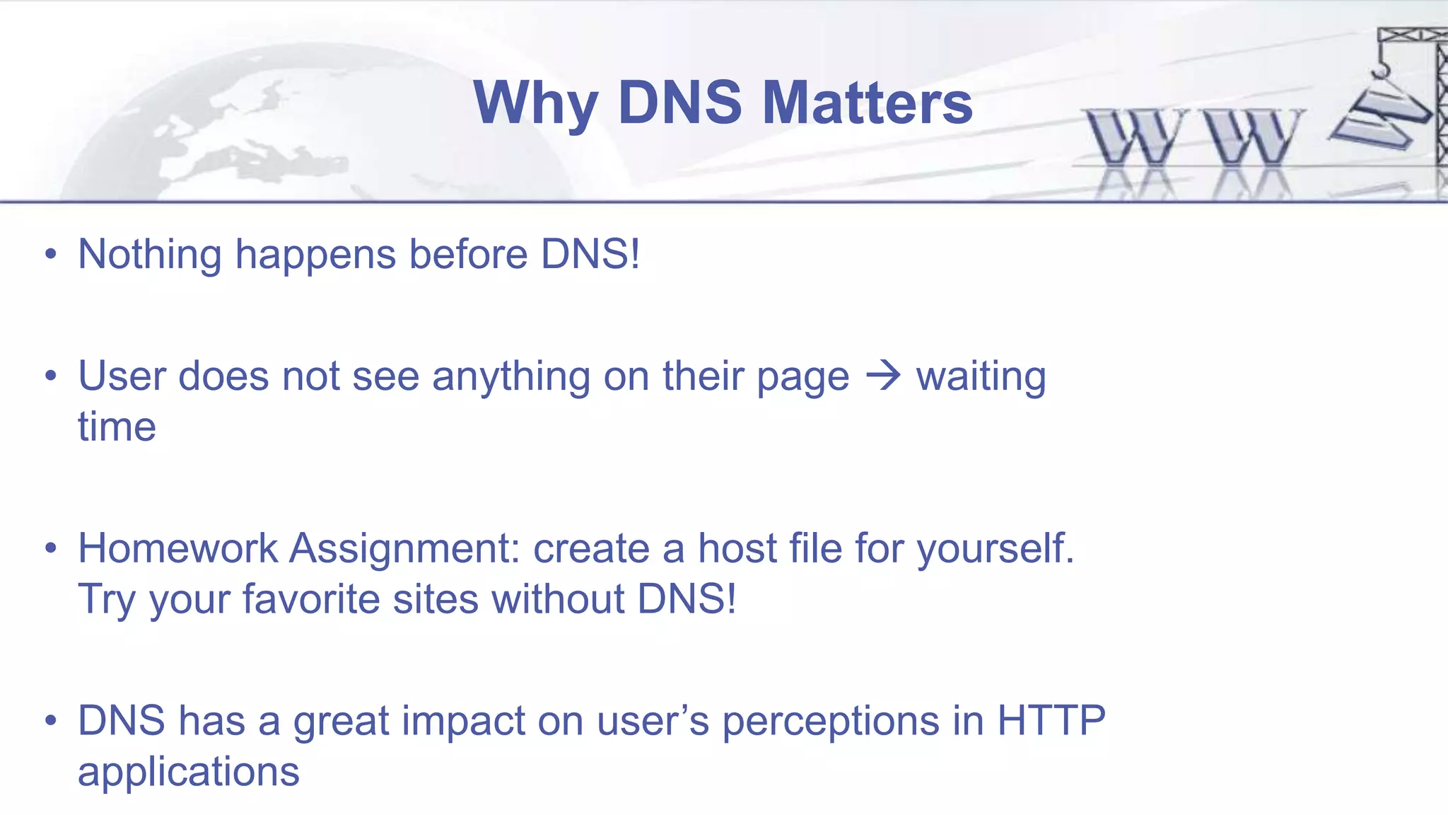 Why DNS Matters
• Nothing happens before DNS!
• User does not see anything on their page  waiting
time
• Homework Assignment: create a host file for yourself.
Try your favorite sites without DNS!
• DNS has a great impact on user’s perceptions in HTTP
applications
 