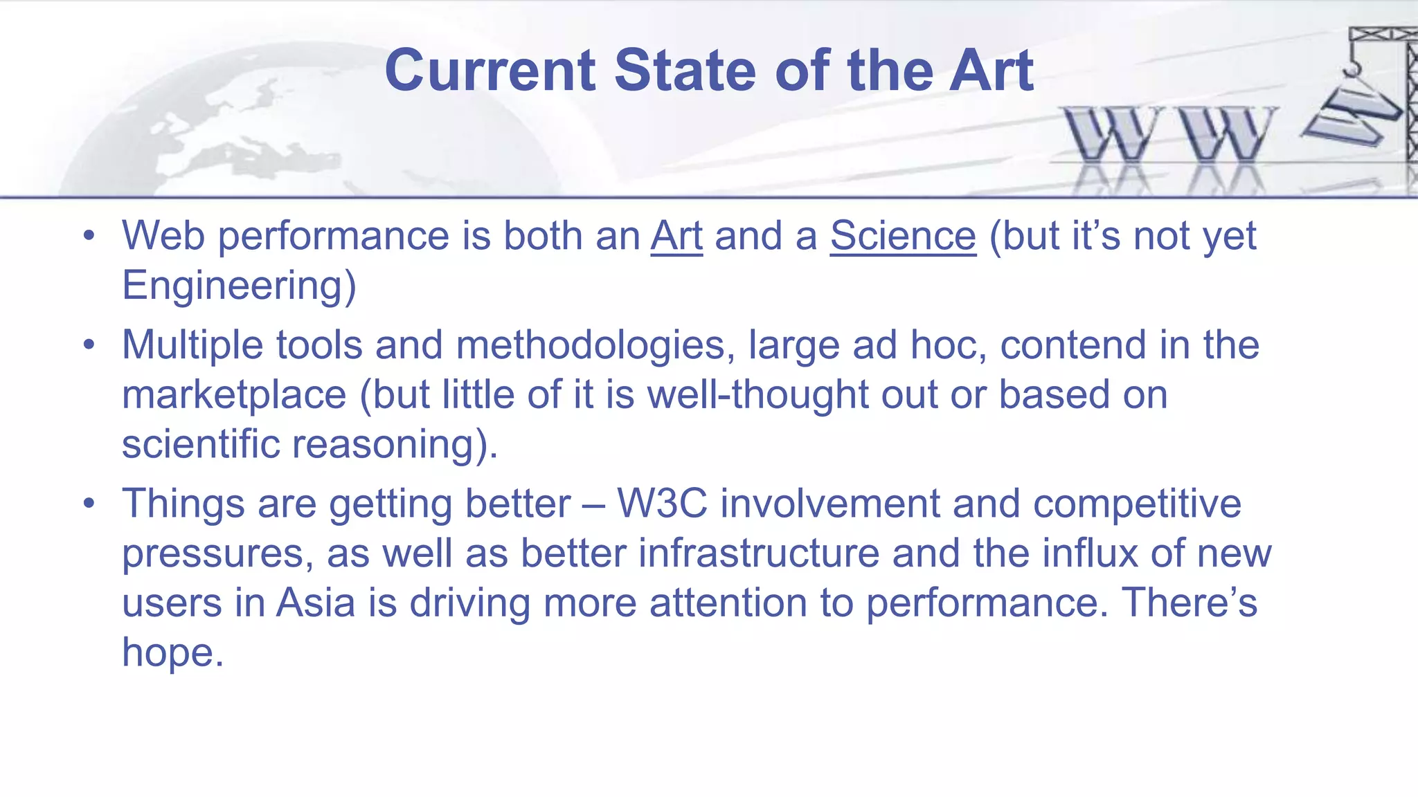 Current State of the Art
• Web performance is both an Art and a Science (but it’s not yet
Engineering)
• Multiple tools and methodologies, large ad hoc, contend in the
marketplace (but little of it is well-thought out or based on
scientific reasoning).
• Things are getting better – W3C involvement and competitive
pressures, as well as better infrastructure and the influx of new
users in Asia is driving more attention to performance. There’s
hope.
 
