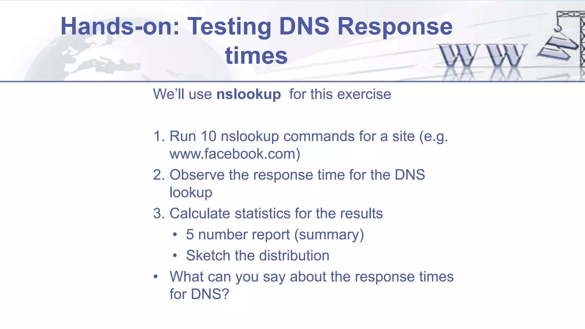 Hands-on: Testing DNS Response
times
We’ll use nslookup for this exercise
1. Run 10 nslookup commands for a site (e.g.
www.facebook.com)
2. Observe the response time for the DNS
lookup
3. Calculate statistics for the results
• 5 number report (summary)
• Sketch the distribution
• What can you say about the response times
for DNS?
 