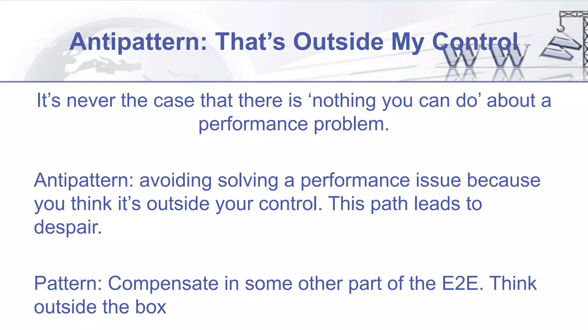 Antipattern: That’s Outside My Control
It’s never the case that there is ‘nothing you can do’ about a
performance problem.
Antipattern: avoiding solving a performance issue because
you think it’s outside your control. This path leads to
despair.
Pattern: Compensate in some other part of the E2E. Think
outside the box
 