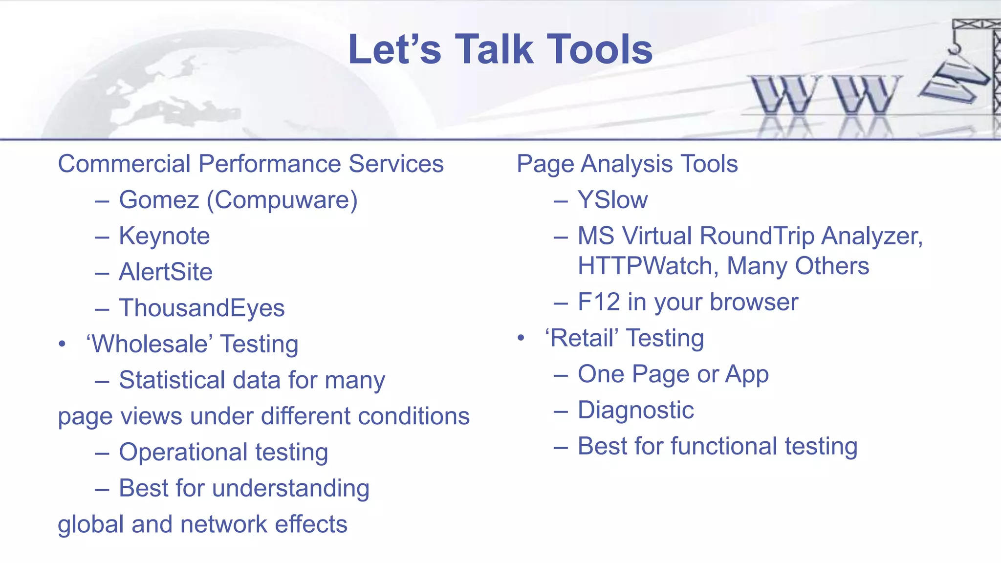 Let’s Talk Tools
Commercial Performance Services
– Gomez (Compuware)
– Keynote
– AlertSite
– ThousandEyes
• ‘Wholesale’ Testing
– Statistical data for many
page views under different conditions
– Operational testing
– Best for understanding
global and network effects
Page Analysis Tools
– YSlow
– MS Virtual RoundTrip Analyzer,
HTTPWatch, Many Others
– F12 in your browser
• ‘Retail’ Testing
– One Page or App
– Diagnostic
– Best for functional testing
 
