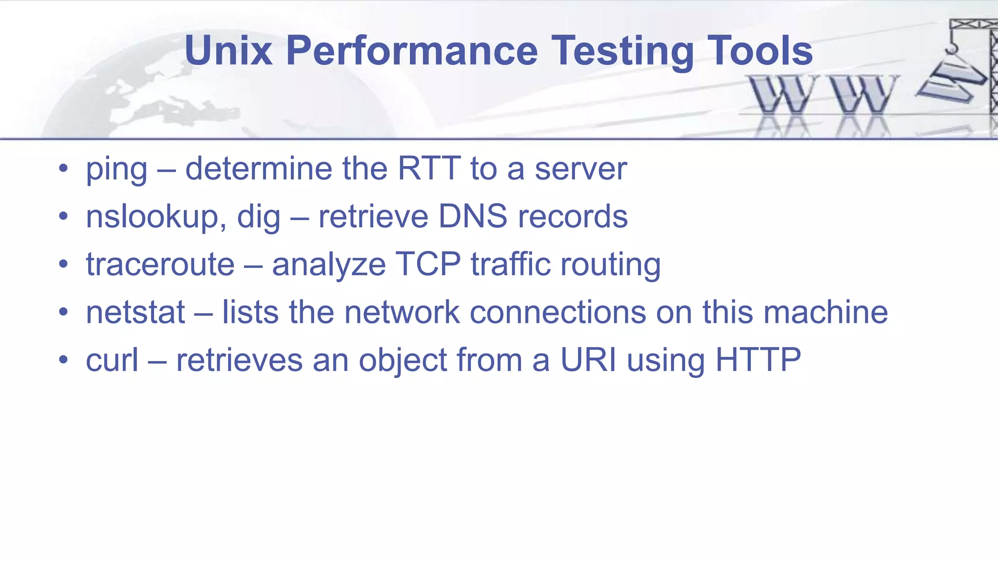 Unix Performance Testing Tools
• ping – determine the RTT to a server
• nslookup, dig – retrieve DNS records
• traceroute – analyze TCP traffic routing
• netstat – lists the network connections on this machine
• curl – retrieves an object from a URI using HTTP
 