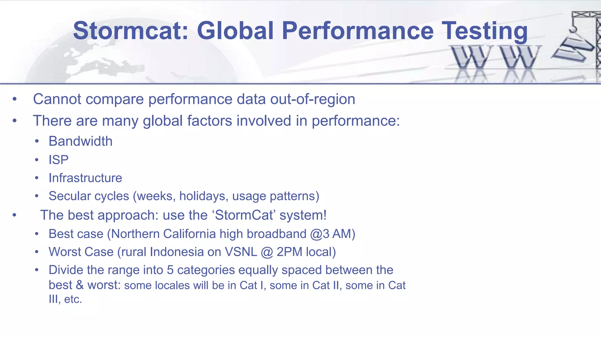 Stormcat: Global Performance Testing
• Cannot compare performance data out-of-region
• There are many global factors involved in performance:
• Bandwidth
• ISP
• Infrastructure
• Secular cycles (weeks, holidays, usage patterns)
• The best approach: use the ‘StormCat’ system!
• Best case (Northern California high broadband @3 AM)
• Worst Case (rural Indonesia on VSNL @ 2PM local)
• Divide the range into 5 categories equally spaced between the
best & worst: some locales will be in Cat I, some in Cat II, some in Cat
III, etc.
 