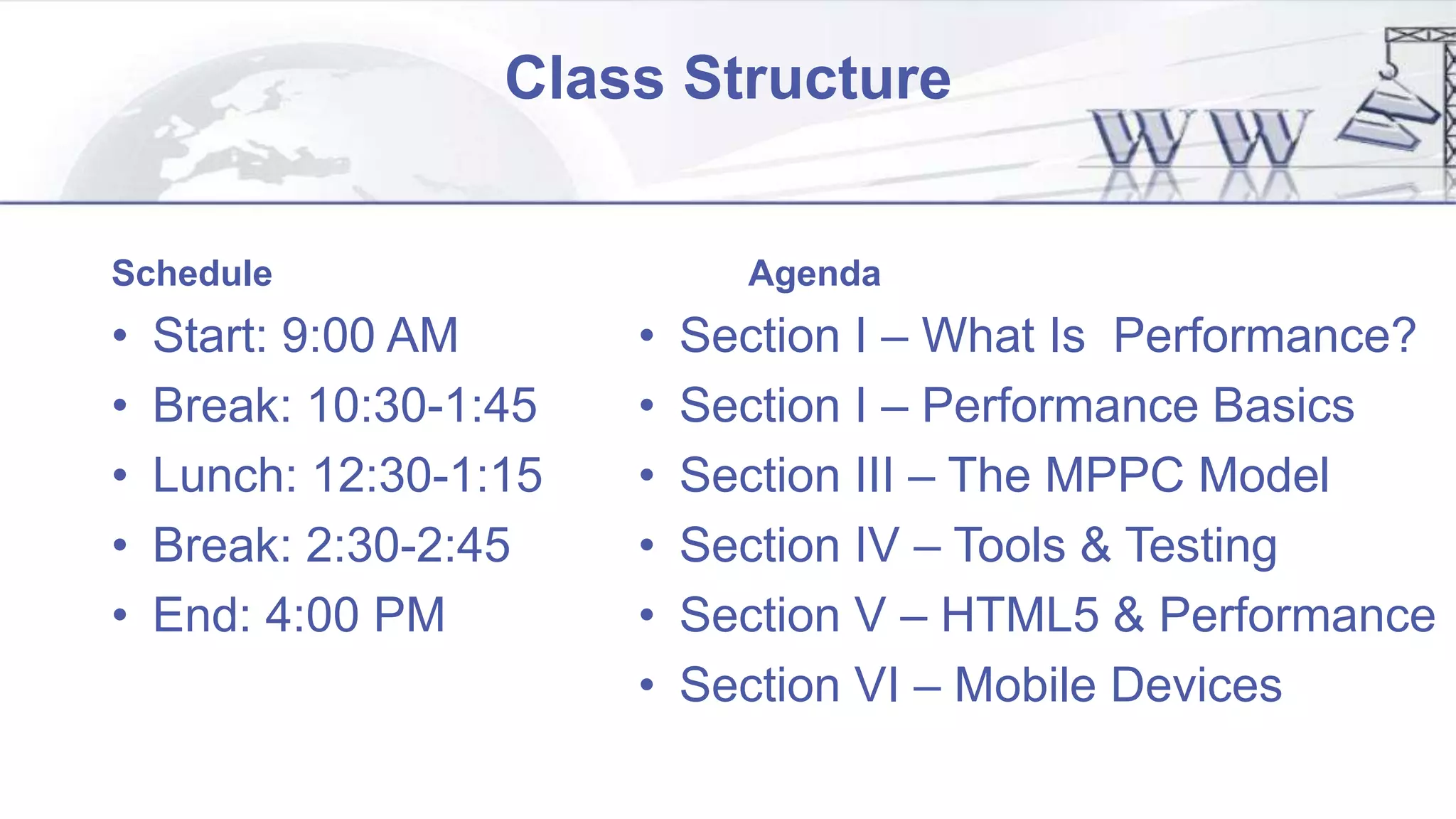 Class Structure
Schedule
• Start: 9:00 AM
• Break: 10:30-1:45
• Lunch: 12:30-1:15
• Break: 2:30-2:45
• End: 4:00 PM
Agenda
• Section I – What Is Performance?
• Section I – Performance Basics
• Section III – The MPPC Model
• Section IV – Tools & Testing
• Section V – HTML5 & Performance
• Section VI – Mobile Devices
 