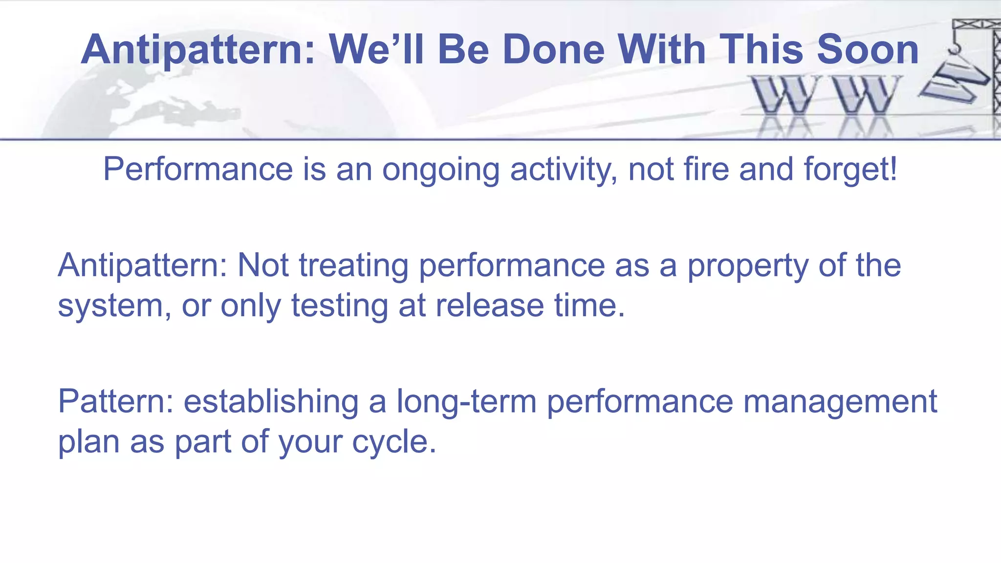 Antipattern: We’ll Be Done With This Soon
Performance is an ongoing activity, not fire and forget!
Antipattern: Not treating performance as a property of the
system, or only testing at release time.
Pattern: establishing a long-term performance management
plan as part of your cycle.
 