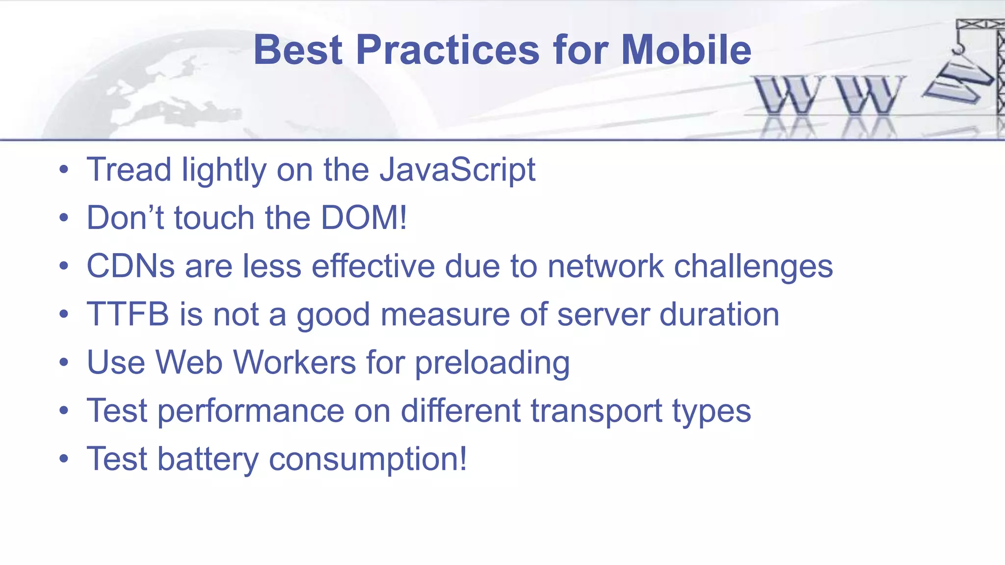 Best Practices for Mobile
• Tread lightly on the JavaScript
• Don’t touch the DOM!
• CDNs are less effective due to network challenges
• TTFB is not a good measure of server duration
• Use Web Workers for preloading
• Test performance on different transport types
• Test battery consumption!
 