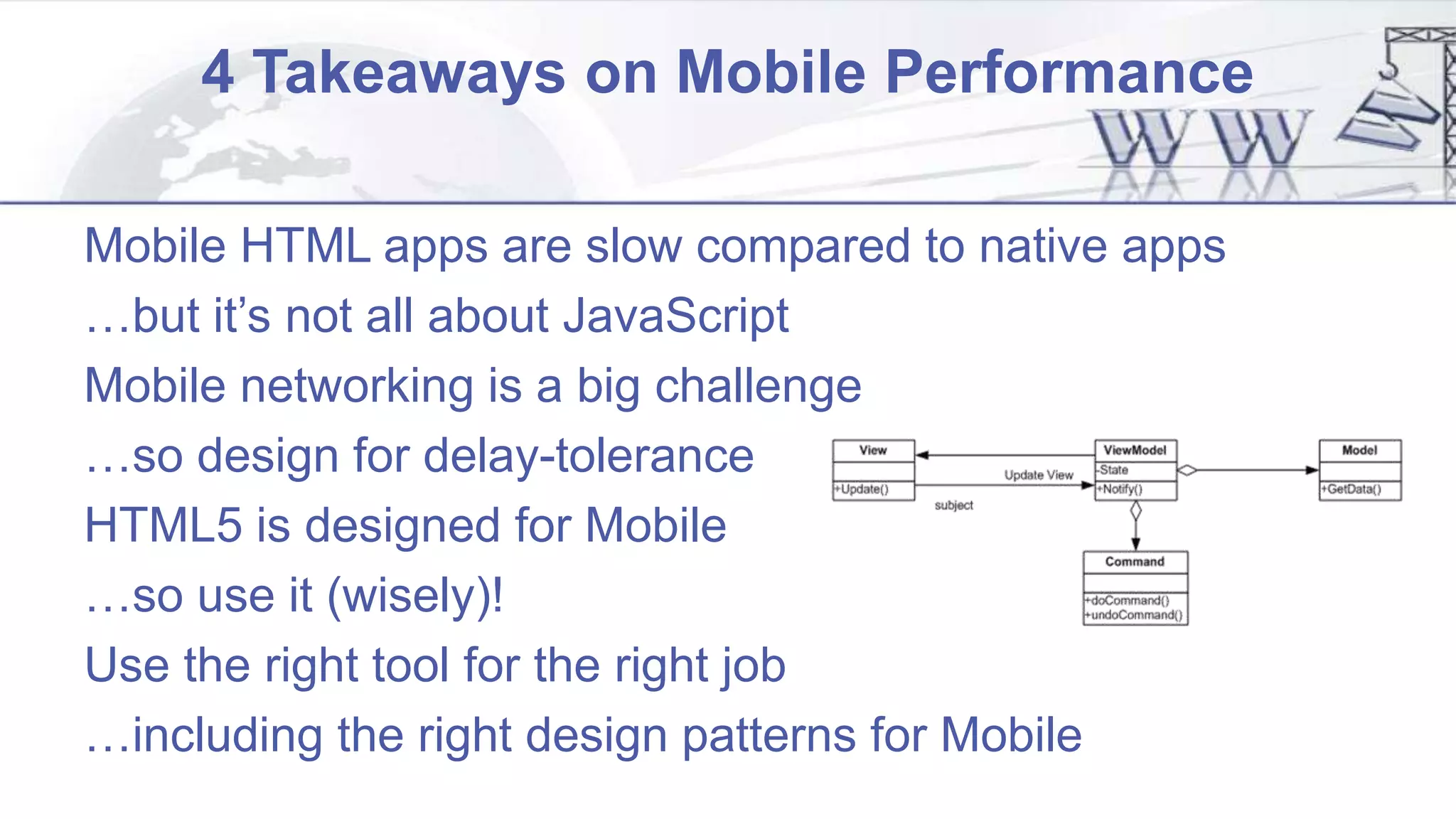 4 Takeaways on Mobile Performance
Mobile HTML apps are slow compared to native apps
…but it’s not all about JavaScript
Mobile networking is a big challenge
…so design for delay-tolerance
HTML5 is designed for Mobile
…so use it (wisely)!
Use the right tool for the right job
…including the right design patterns for Mobile
 