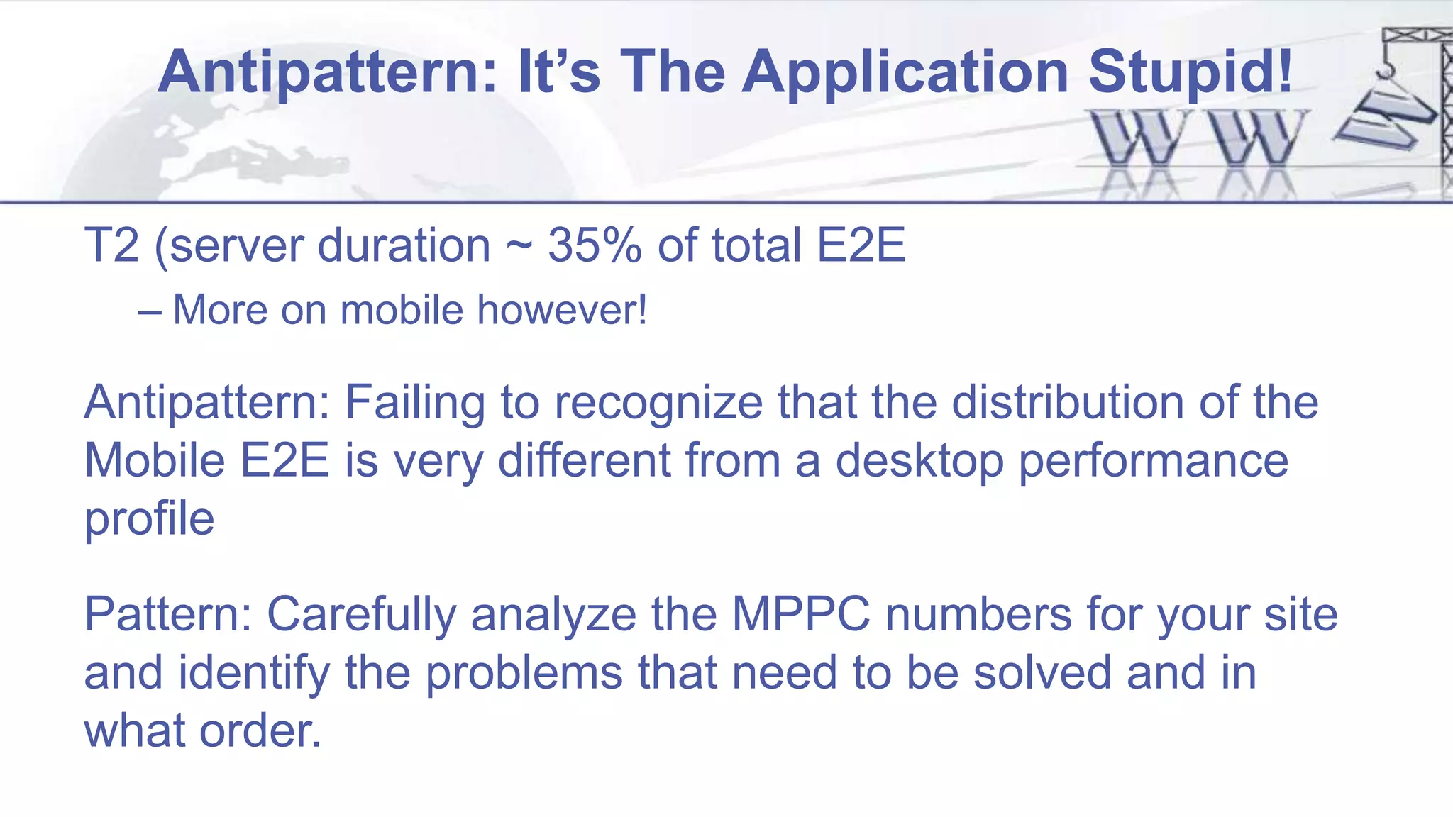 Antipattern: It’s The Application Stupid!
T2 (server duration ~ 35% of total E2E
– More on mobile however!
Antipattern: Failing to recognize that the distribution of the
Mobile E2E is very different from a desktop performance
profile
Pattern: Carefully analyze the MPPC numbers for your site
and identify the problems that need to be solved and in
what order.
 