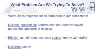 What Problem Are We Trying To Solve?
• World-class response times compared to our competitors
• Reliable, predictable performance for users worldwide
across the spectrum of devices
• Efficient use of resources: cost scales linearly with traffic
• Delighted users!
 
